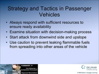 Strategy and Tactics in Passenger Vehicles Always respond with sufficient resources to ensure ready availability Examine situation with decision-making process Start attack from downwind side and upslope Use caution to prevent leaking flammable fuels from spreading into other areas of the vehicle 