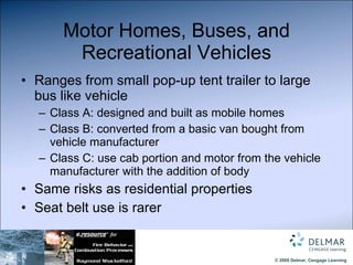 Motor Homes, Buses, and Recreational Vehicles Ranges from small pop-up tent trailer to large bus like vehicle Class A: designed and built as mobile homes Class B: converted from a basic van bought from vehicle manufacturer Class C: use cab portion and motor from the vehicle manufacturer with the addition of body Same risks as residential properties Seat belt use is rarer 