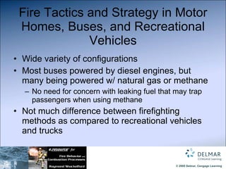 Fire Tactics and Strategy in Motor Homes, Buses, and Recreational Vehicles Wide variety of configurations Most buses powered by diesel engines, but many being powered w/ natural gas or methane No need for concern with leaking fuel that may trap passengers when using methane Not much difference between firefighting methods as compared to recreational vehicles and trucks 