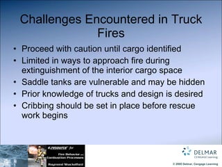 Challenges Encountered in Truck Fires Proceed with caution until cargo identified Limited in ways to approach fire during extinguishment of the interior cargo space Saddle tanks are vulnerable and may be hidden Prior knowledge of trucks and design is desired Cribbing should be set in place before rescue work begins 