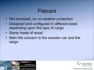 Flatcars Not enclosed, so no weather protection Designed and configured in different sizes depending upon the type of cargo Some made of wood Main fire concern is the wooden car and the cargo 