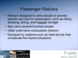 Passenger Railcars Railcars designed to carry people or provide specific services for passengers, such as riding, sleeping, dining, and luggage storage May carry several hundred people Older ones have combustible interiors Equipped by systems such as heat and air that complicate fire hazard situations 