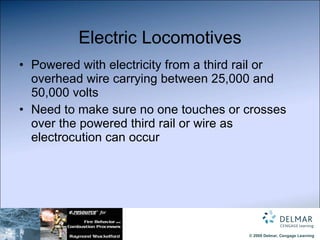 Electric Locomotives Powered with electricity from a third rail or overhead wire carrying between 25,000 and 50,000 volts Need to make sure no one touches or crosses over the powered third rail or wire as electrocution can occur 