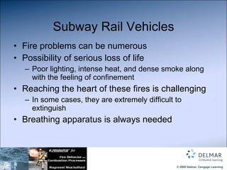 Subway Rail Vehicles Fire problems can be numerous Possibility of serious loss of life Poor lighting, intense heat, and dense smoke along with the feeling of confinement Reaching the heart of these fires is challenging In some cases, they are extremely difficult to extinguish Breathing apparatus is always needed 