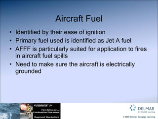 Aircraft Fuel Identified by their ease of ignition Primary fuel used is identified as Jet A fuel AFFF is particularly suited for application to fires in aircraft fuel spills Need to make sure the aircraft is electrically grounded 