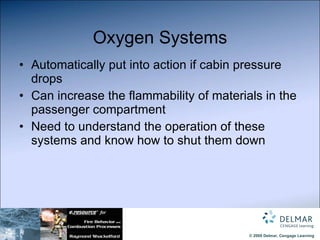 Oxygen Systems Automatically put into action if cabin pressure drops Can increase the flammability of materials in the passenger compartment Need to understand the operation of these systems and know how to shut them down 