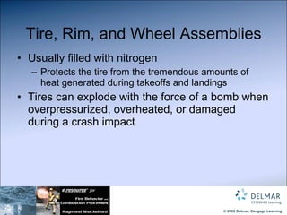 Tire, Rim, and Wheel Assemblies Usually filled with nitrogen Protects the tire from the tremendous amounts of heat generated during takeoffs and landings Tires can explode with the force of a bomb when overpressurized, overheated, or damaged during a crash impact 