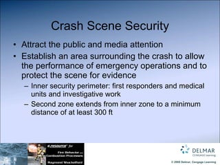 Crash Scene Security Attract the public and media attention Establish an area surrounding the crash to allow the performance of emergency operations and to protect the scene for evidence Inner security perimeter: first responders and medical units and investigative work Second zone extends from inner zone to a minimum distance of at least 300 ft 