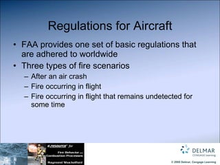 Regulations for Aircraft FAA provides one set of basic regulations that are adhered to worldwide Three types of fire scenarios After an air crash Fire occurring in flight Fire occurring in flight that remains undetected for some time 