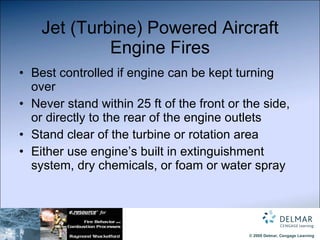 Jet (Turbine) Powered Aircraft Engine Fires Best controlled if engine can be kept turning over Never stand within 25 ft of the front or the side, or directly to the rear of the engine outlets Stand clear of the turbine or rotation area Either use engine’s built in extinguishment system, dry chemicals, or foam or water spray 