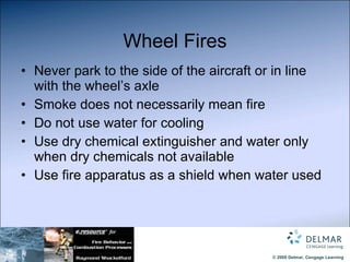 Wheel Fires Never park to the side of the aircraft or in line with the wheel’s axle Smoke does not necessarily mean fire Do not use water for cooling Use dry chemical extinguisher and water only when dry chemicals not available Use fire apparatus as a shield when water used 