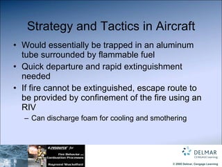 Strategy and Tactics in Aircraft Would essentially be trapped in an aluminum tube surrounded by flammable fuel Quick departure and rapid extinguishment needed If fire cannot be extinguished, escape route to be provided by confinement of the fire using an RIV Can discharge foam for cooling and smothering 