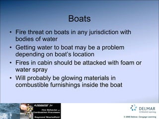 Boats Fire threat on boats in any jurisdiction with bodies of water Getting water to boat may be a problem depending on boat’s location Fires in cabin should be attacked with foam or water spray Will probably be glowing materials in combustible furnishings inside the boat 
