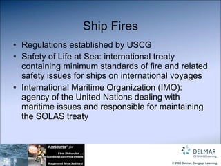 Ship Fires Regulations established by USCG Safety of Life at Sea: international treaty containing minimum standards of fire and related safety issues for ships on international voyages International Maritime Organization (IMO):  agency of the United Nations dealing with maritime issues and responsible for maintaining the SOLAS treaty 