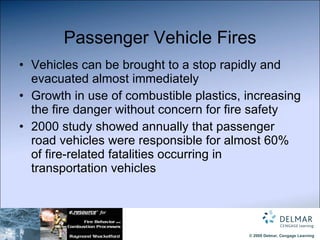 Passenger Vehicle Fires Vehicles can be brought to a stop rapidly and evacuated almost immediately Growth in use of combustible plastics, increasing the fire danger without concern for fire safety 2000 study showed annually that passenger road vehicles were responsible for almost 60% of fire-related fatalities occurring in transportation vehicles 
