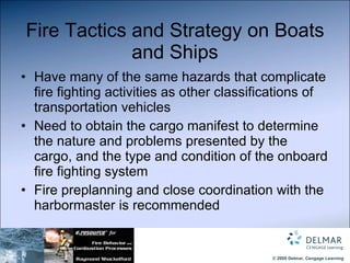 Fire Tactics and Strategy on Boats and Ships Have many of the same hazards that complicate fire fighting activities as other classifications of transportation vehicles Need to obtain the cargo manifest to determine the nature and problems presented by the cargo, and the type and condition of the onboard fire fighting system Fire preplanning and close coordination with the harbormaster is recommended 