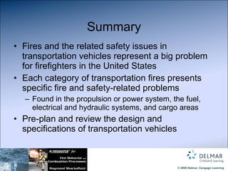 Summary Fires and the related safety issues in transportation vehicles represent a big problem for firefighters in the United States Each category of transportation fires presents specific fire and safety-related problems Found in the propulsion or power system, the fuel, electrical and hydraulic systems, and cargo areas Pre-plan and review the design and specifications of transportation vehicles 