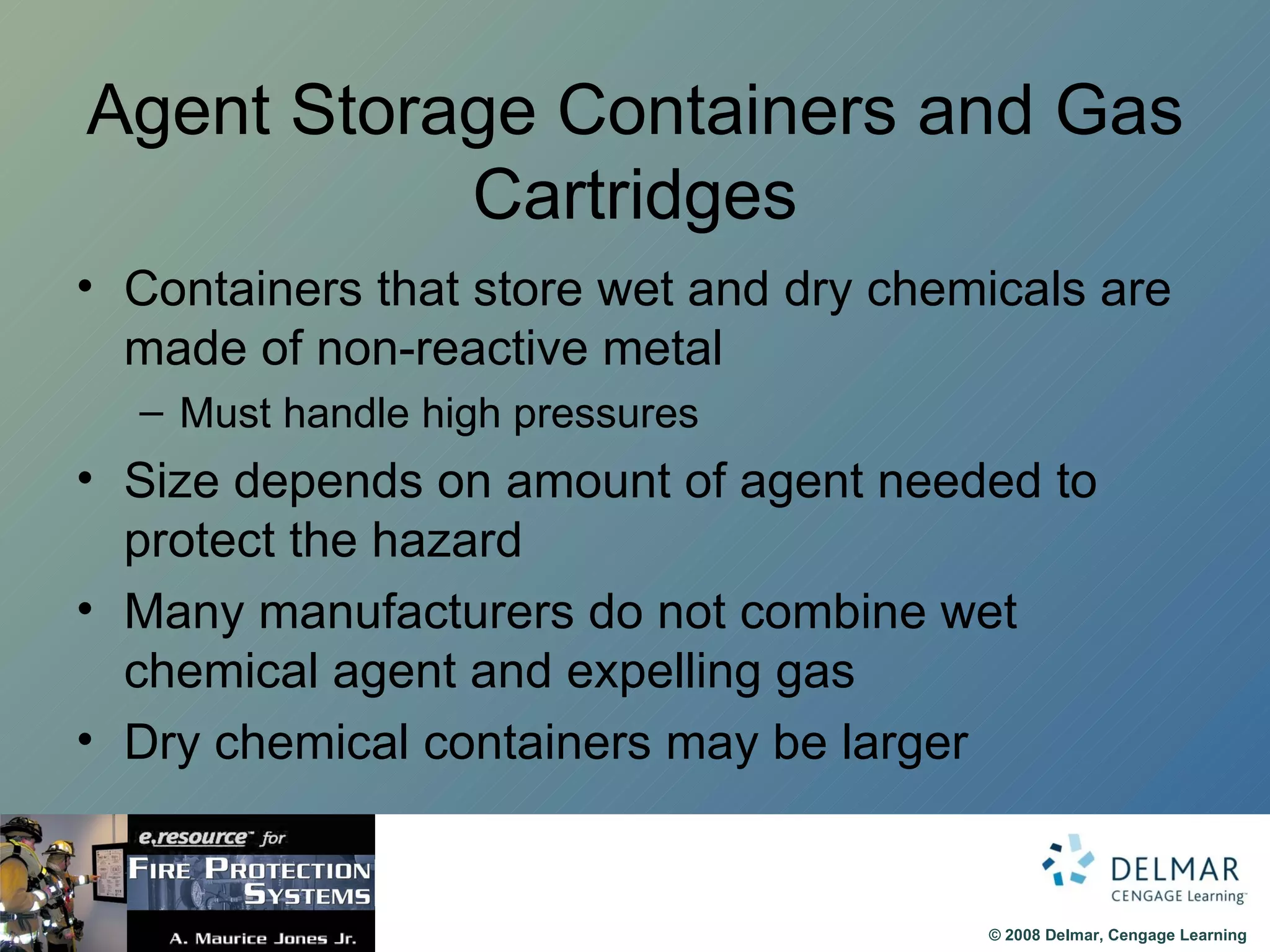Agent Storage Containers and Gas Cartridges Containers that store wet and dry chemicals are made of non-reactive metal Must handle high pressures Size depends on amount of agent needed to protect the hazard Many manufacturers do not combine wet chemical agent and expelling gas Dry chemical containers may be larger  