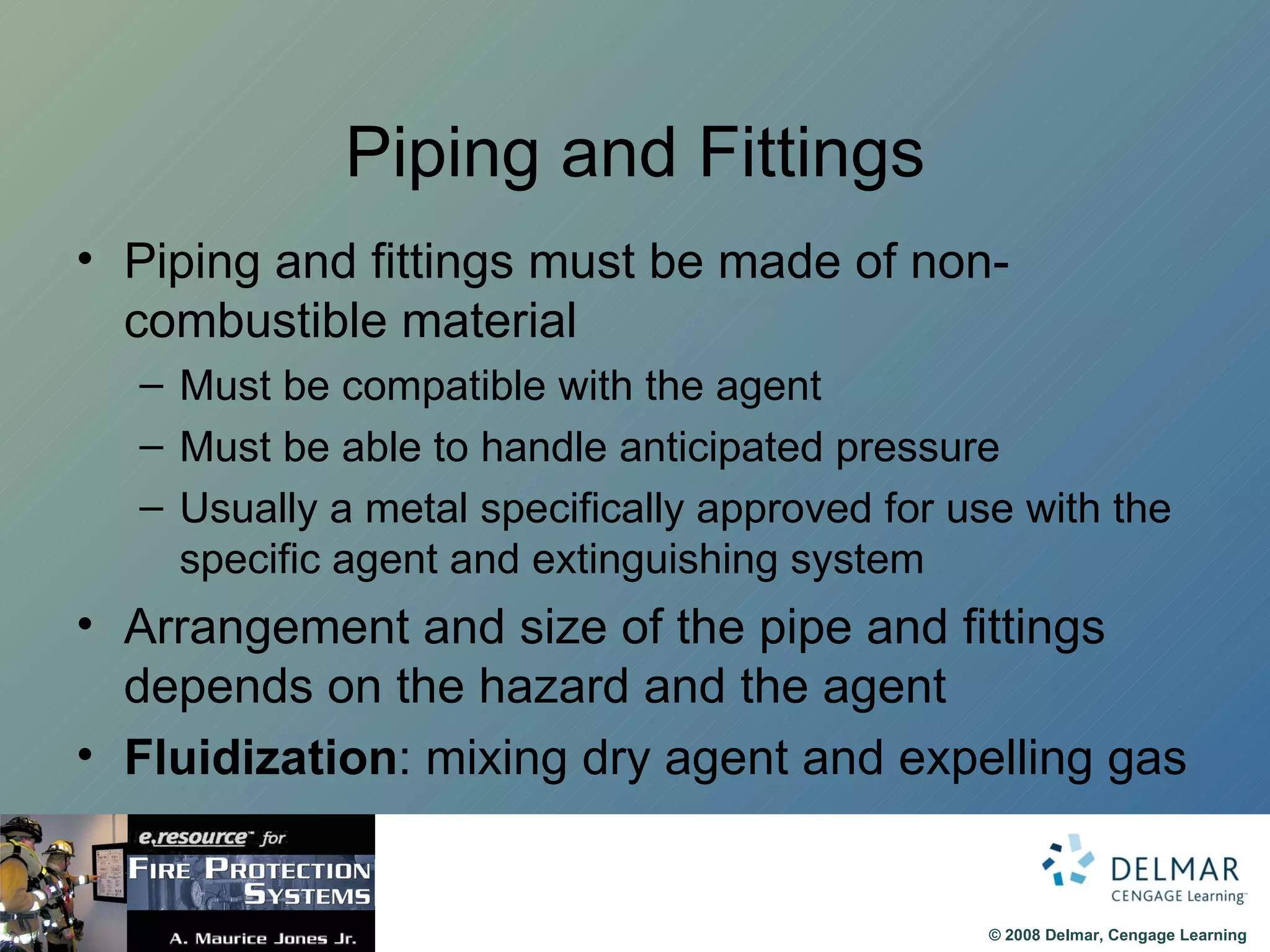 Piping and Fittings Piping and fittings must be made of non-combustible material Must be compatible with the agent Must be able to handle anticipated pressure Usually a metal specifically approved for use with the specific agent and extinguishing system Arrangement and size of the pipe and fittings depends on the hazard and the agent Fluidization : mixing dry agent and expelling gas 