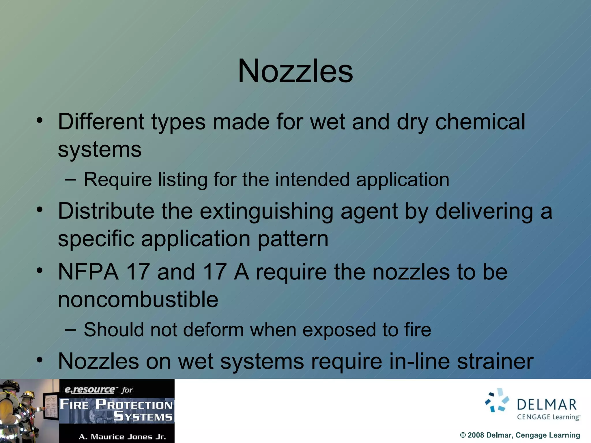 Nozzles Different types made for wet and dry chemical systems Require listing for the intended application Distribute the extinguishing agent by delivering a specific application pattern NFPA 17 and 17 A require the nozzles to be noncombustible Should not deform when exposed to fire Nozzles on wet systems require in-line strainer 