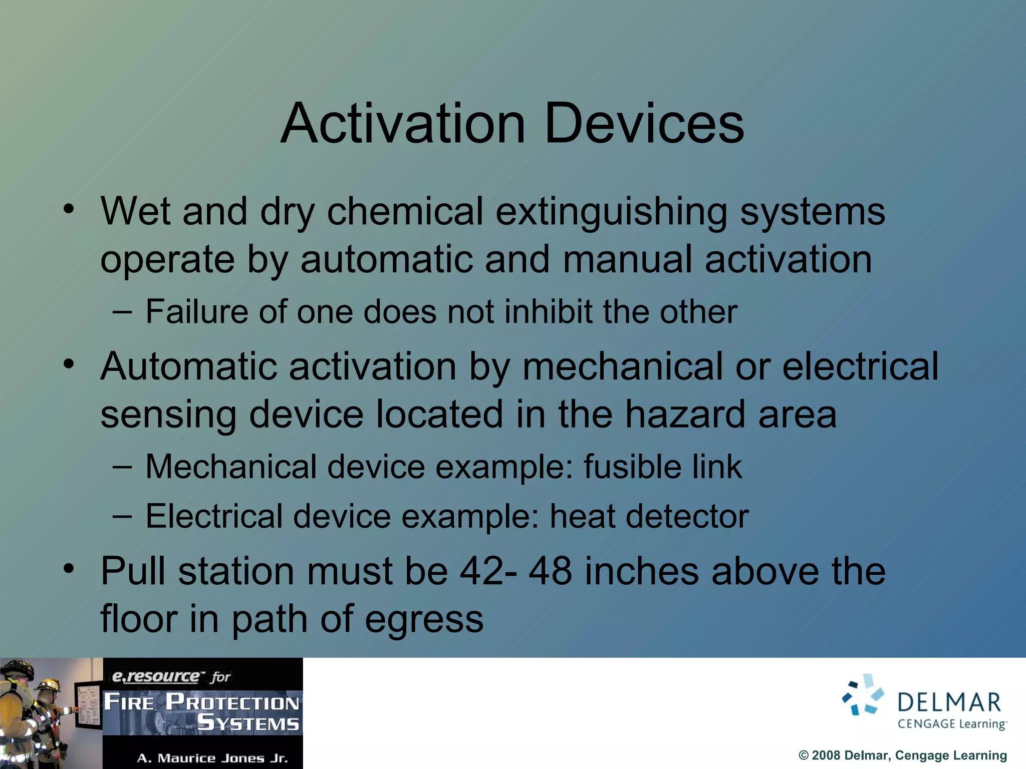 Activation Devices Wet and dry chemical extinguishing systems operate by automatic and manual activation Failure of one does not inhibit the other Automatic activation by mechanical or electrical sensing device located in the hazard area Mechanical device example: fusible link Electrical device example: heat detector Pull station must be 42- 48 inches above the floor in path of egress 
