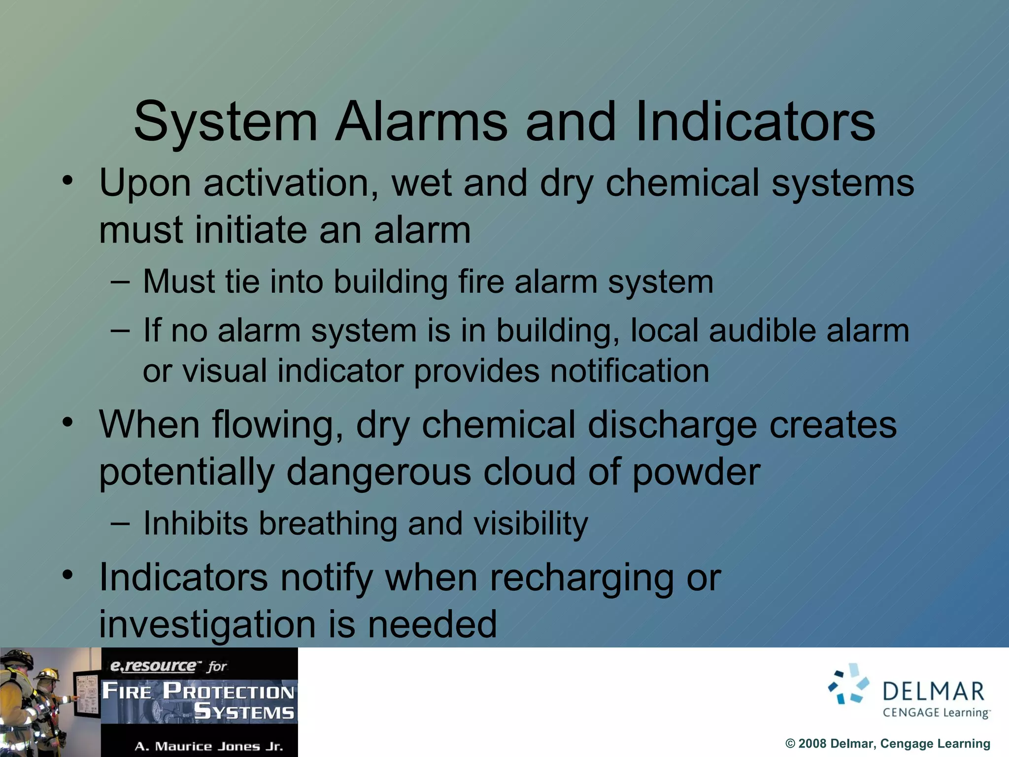 System Alarms and Indicators Upon activation, wet and dry chemical systems must initiate an alarm Must tie into building fire alarm system If no alarm system is in building, local audible alarm or visual indicator provides notification When flowing, dry chemical discharge creates potentially dangerous cloud of powder Inhibits breathing and visibility Indicators notify when recharging or investigation is needed 