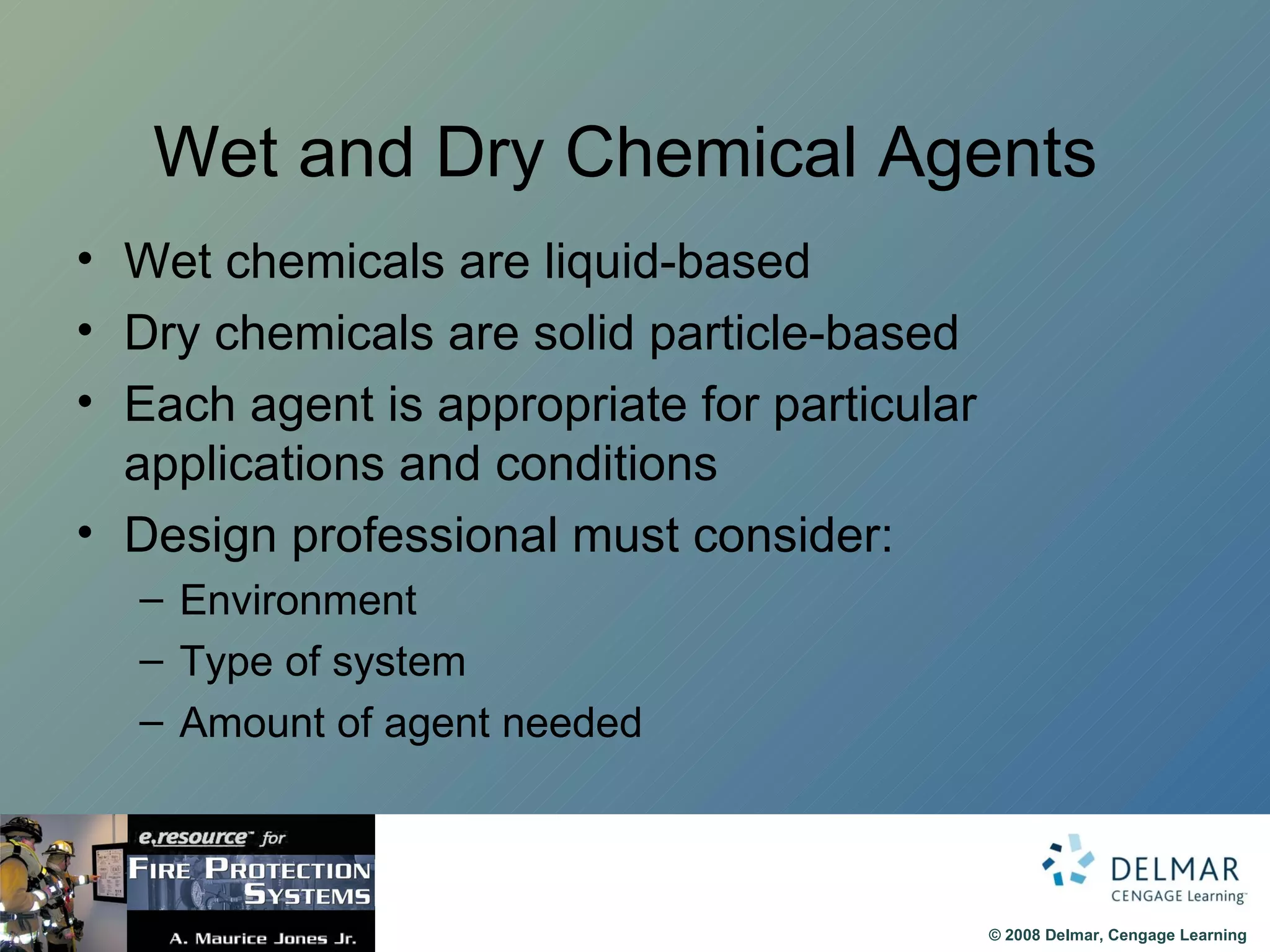 Wet and Dry Chemical Agents  Wet chemicals are liquid-based Dry chemicals are solid particle-based  Each agent is appropriate for particular applications and conditions Design professional must consider: Environment Type of system Amount of agent needed 
