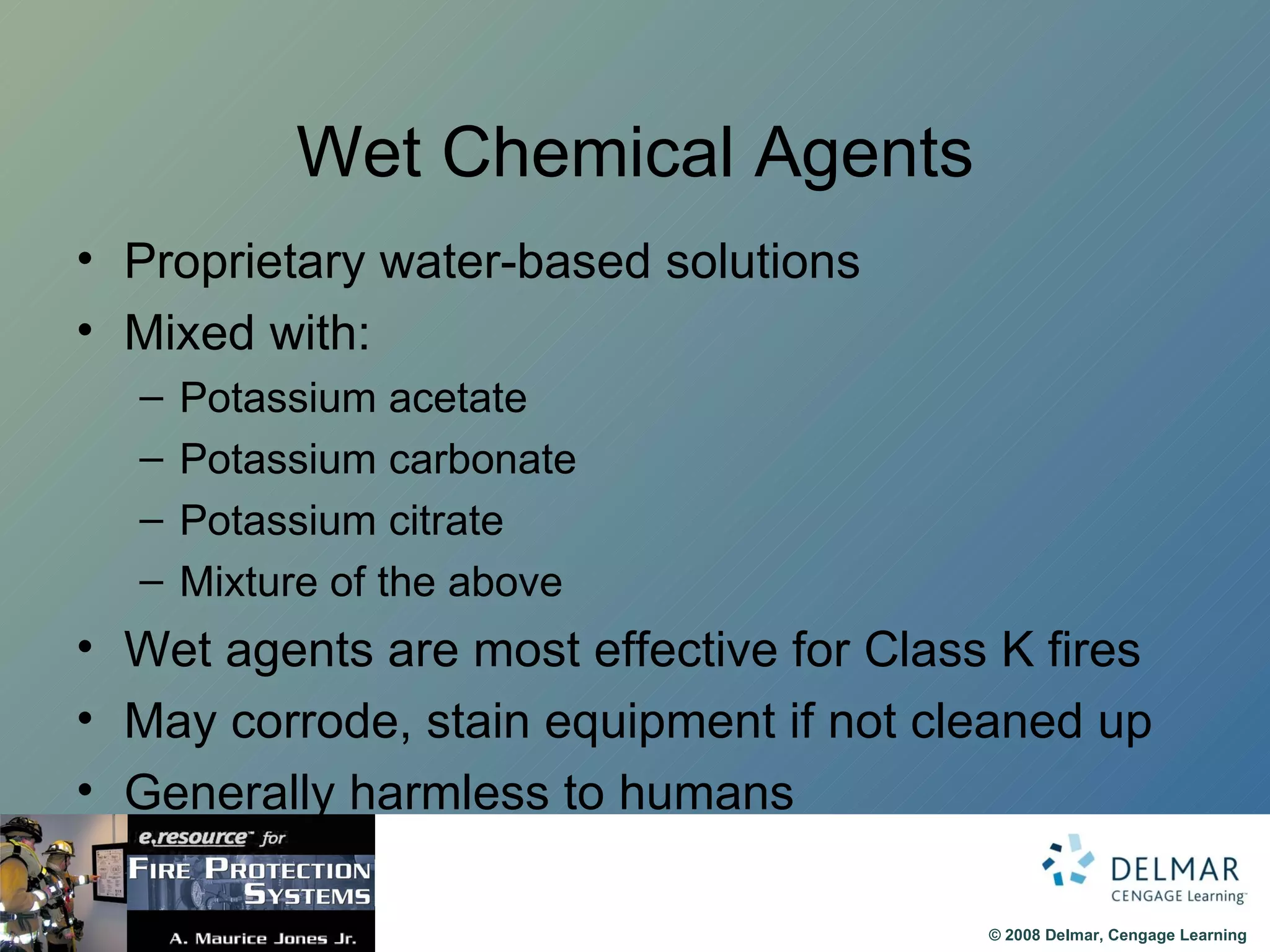 Wet Chemical Agents Proprietary water-based solutions Mixed with: Potassium acetate Potassium carbonate Potassium citrate Mixture of the above Wet agents are most effective for Class K fires May corrode, stain equipment if not cleaned up Generally harmless to humans 