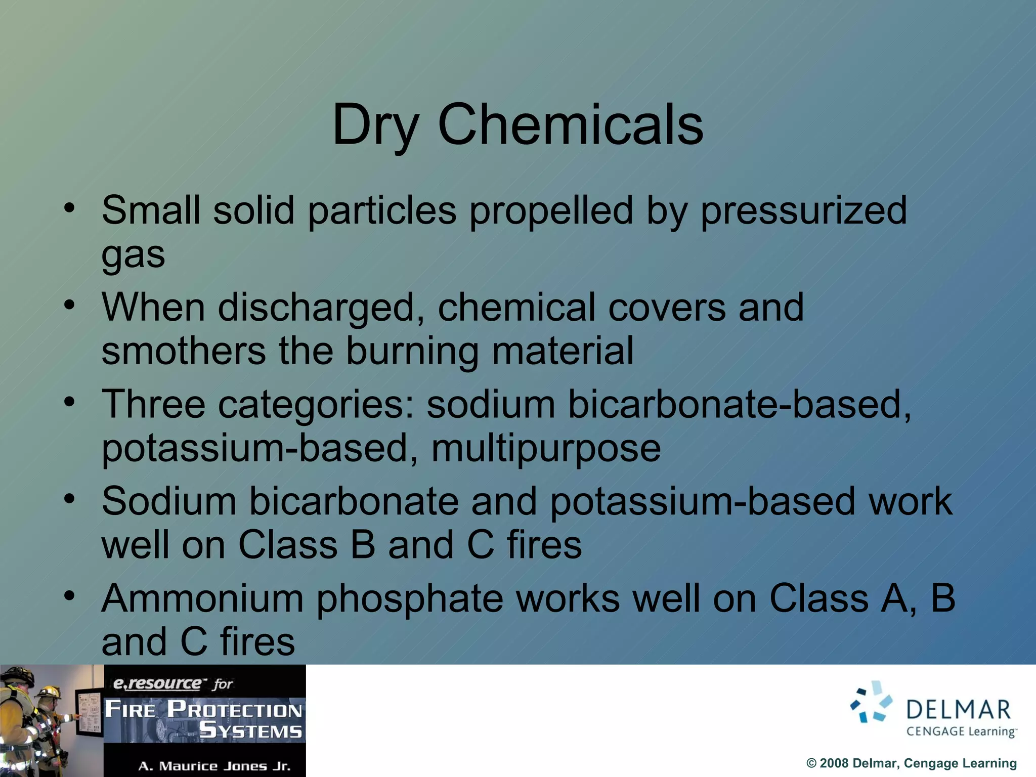 Dry Chemicals Small solid particles propelled by pressurized gas When discharged, chemical covers and smothers the burning material Three categories: sodium bicarbonate-based, potassium-based, multipurpose Sodium bicarbonate and potassium-based work well on Class B and C fires Ammonium phosphate works well on Class A, B and C fires 