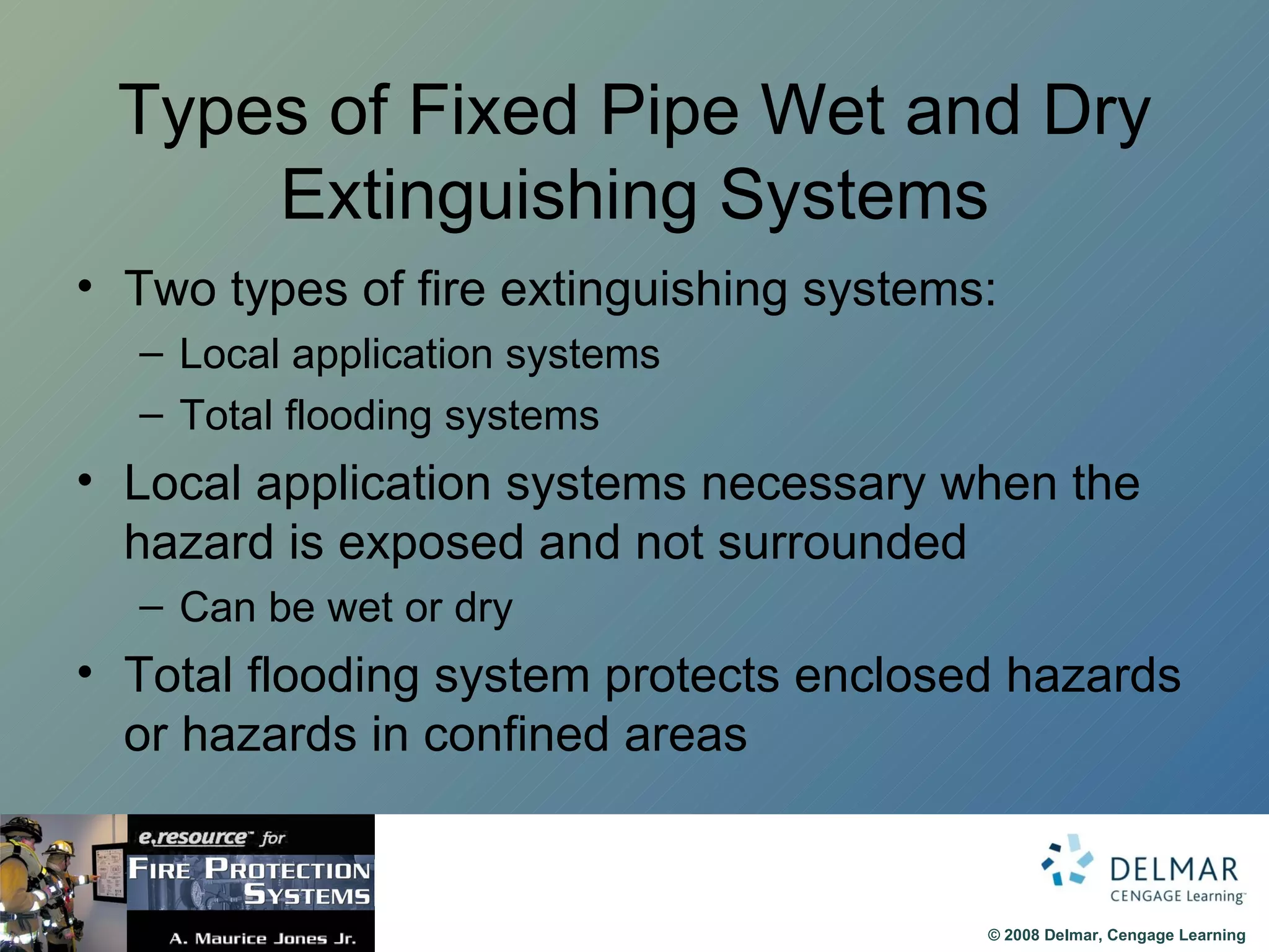 Types of Fixed Pipe Wet and Dry Extinguishing Systems Two types of fire extinguishing systems: Local application systems Total flooding systems Local application systems necessary when the hazard is exposed and not surrounded  Can be wet or dry Total flooding system protects enclosed hazards or hazards in confined areas 