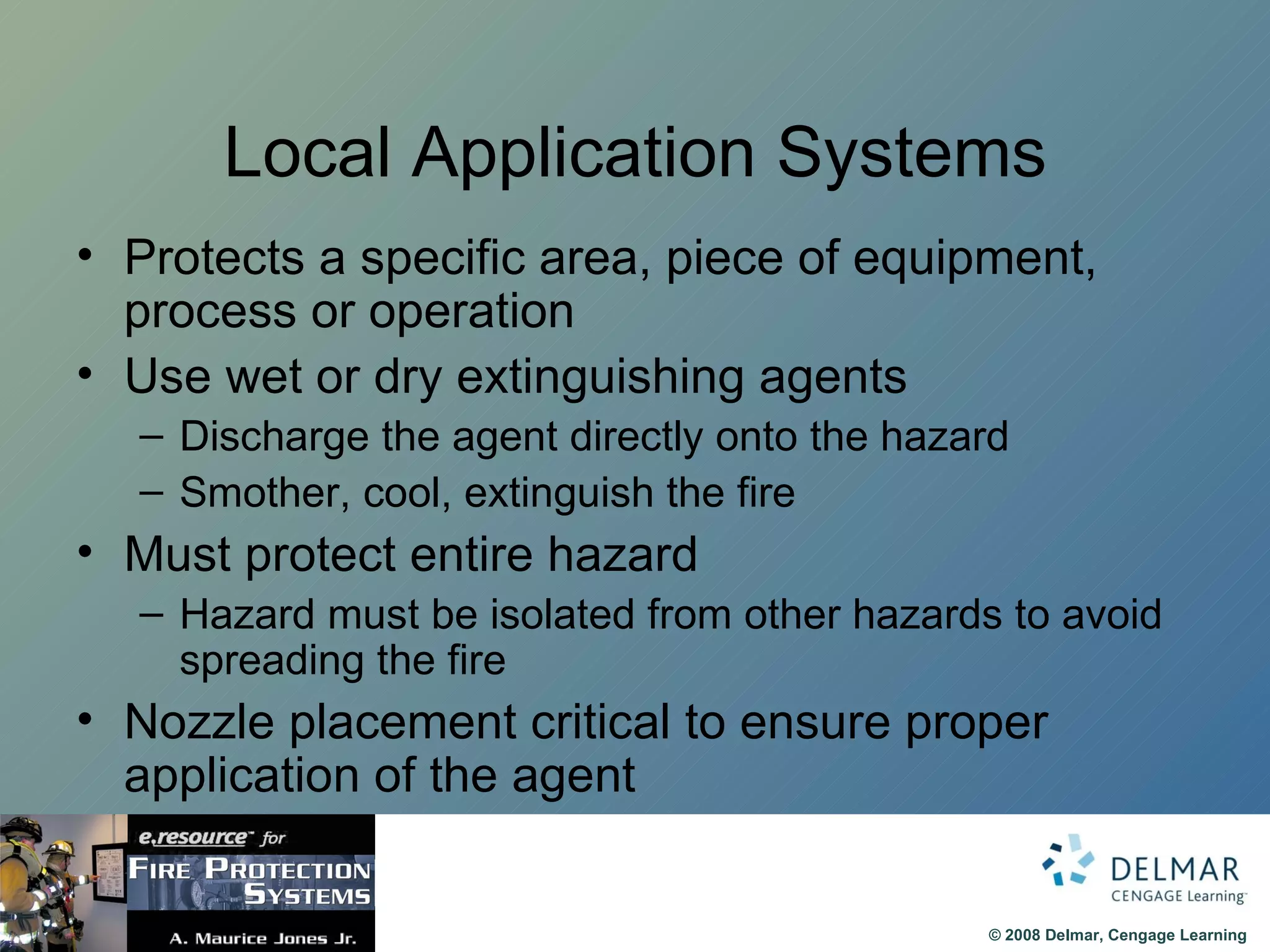 Local Application Systems Protects a specific area, piece of equipment, process or operation Use wet or dry extinguishing agents Discharge the agent directly onto the hazard Smother, cool, extinguish the fire Must protect entire hazard Hazard must be isolated from other hazards to avoid spreading the fire Nozzle placement critical to ensure proper application of the agent 