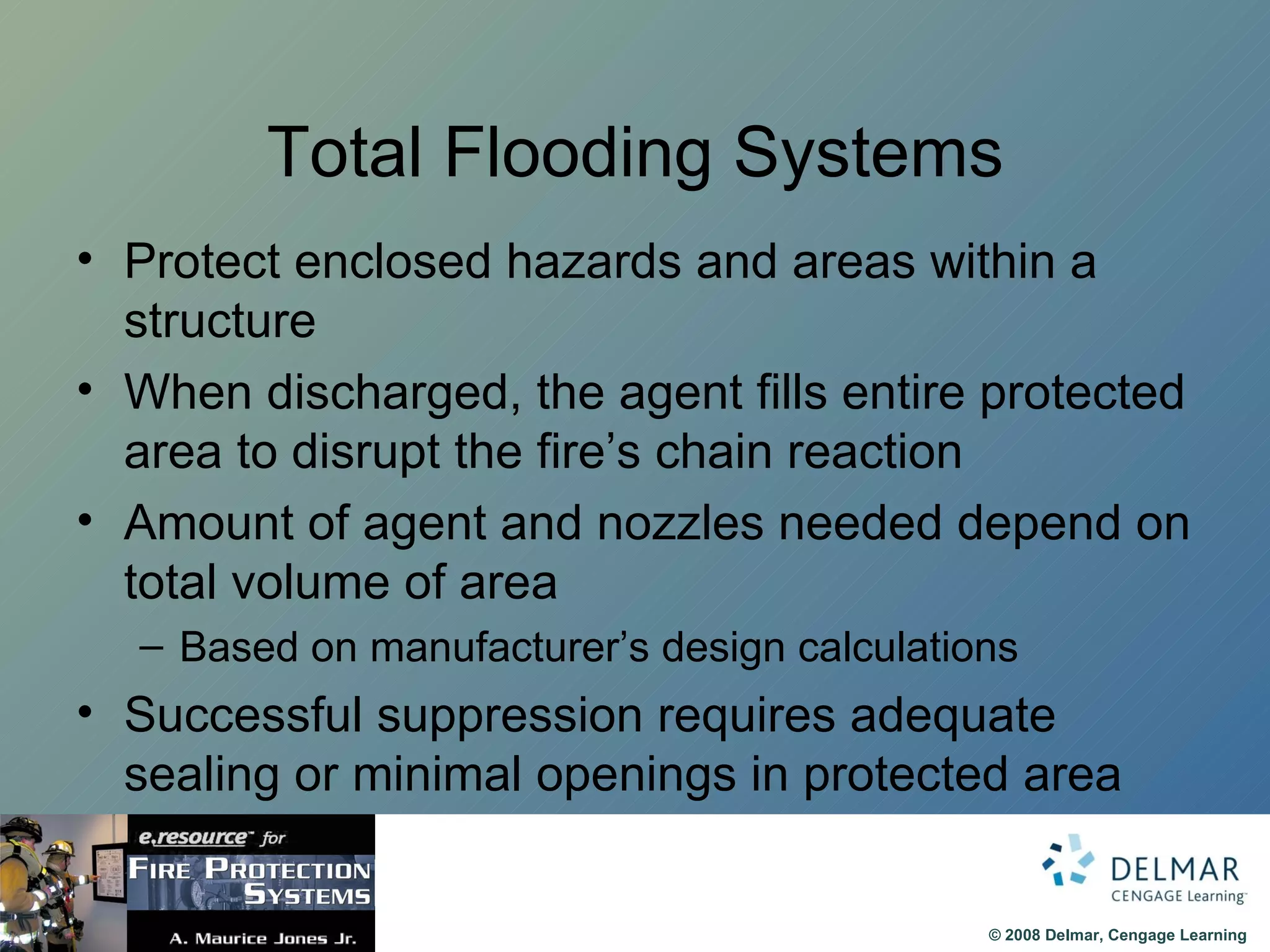 Total Flooding Systems Protect enclosed hazards and areas within a structure When discharged, the agent fills entire protected area to disrupt the fire’s chain reaction Amount of agent and nozzles needed depend on total volume of area Based on manufacturer’s design calculations Successful suppression requires adequate sealing or minimal openings in protected area 