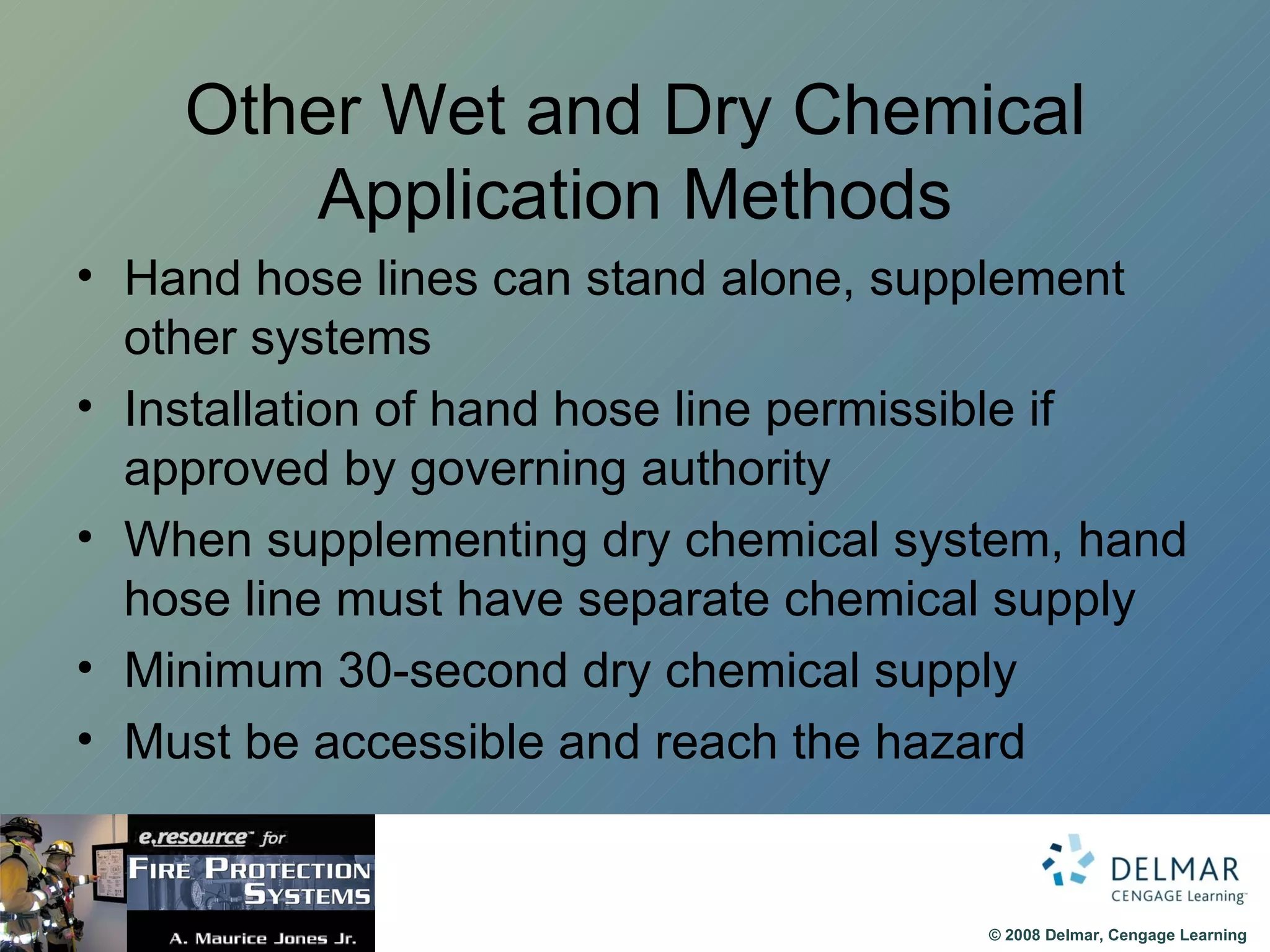 Other Wet and Dry Chemical Application Methods Hand hose lines can stand alone, supplement other systems Installation of hand hose line permissible if approved by governing authority When supplementing dry chemical system, hand hose line must have separate chemical supply Minimum 30-second dry chemical supply Must be accessible and reach the hazard 