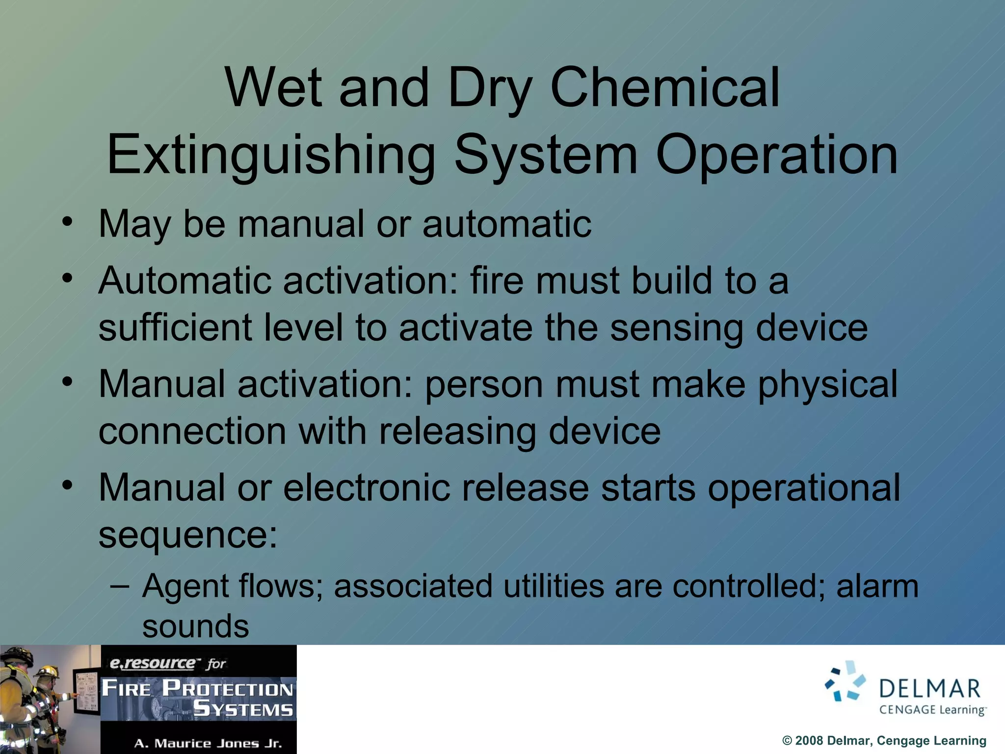 Wet and Dry Chemical Extinguishing System Operation May be manual or automatic Automatic activation: fire must build to a sufficient level to activate the sensing device Manual activation: person must make physical connection with releasing device Manual or electronic release starts operational sequence:  Agent flows; associated utilities are controlled; alarm sounds 