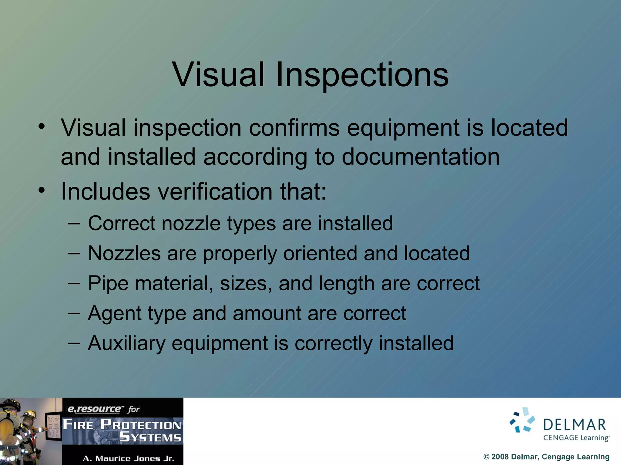 Visual Inspections Visual inspection confirms equipment is located and installed according to documentation Includes verification that: Correct nozzle types are installed Nozzles are properly oriented and located Pipe material, sizes, and length are correct Agent type and amount are correct Auxiliary equipment is correctly installed 