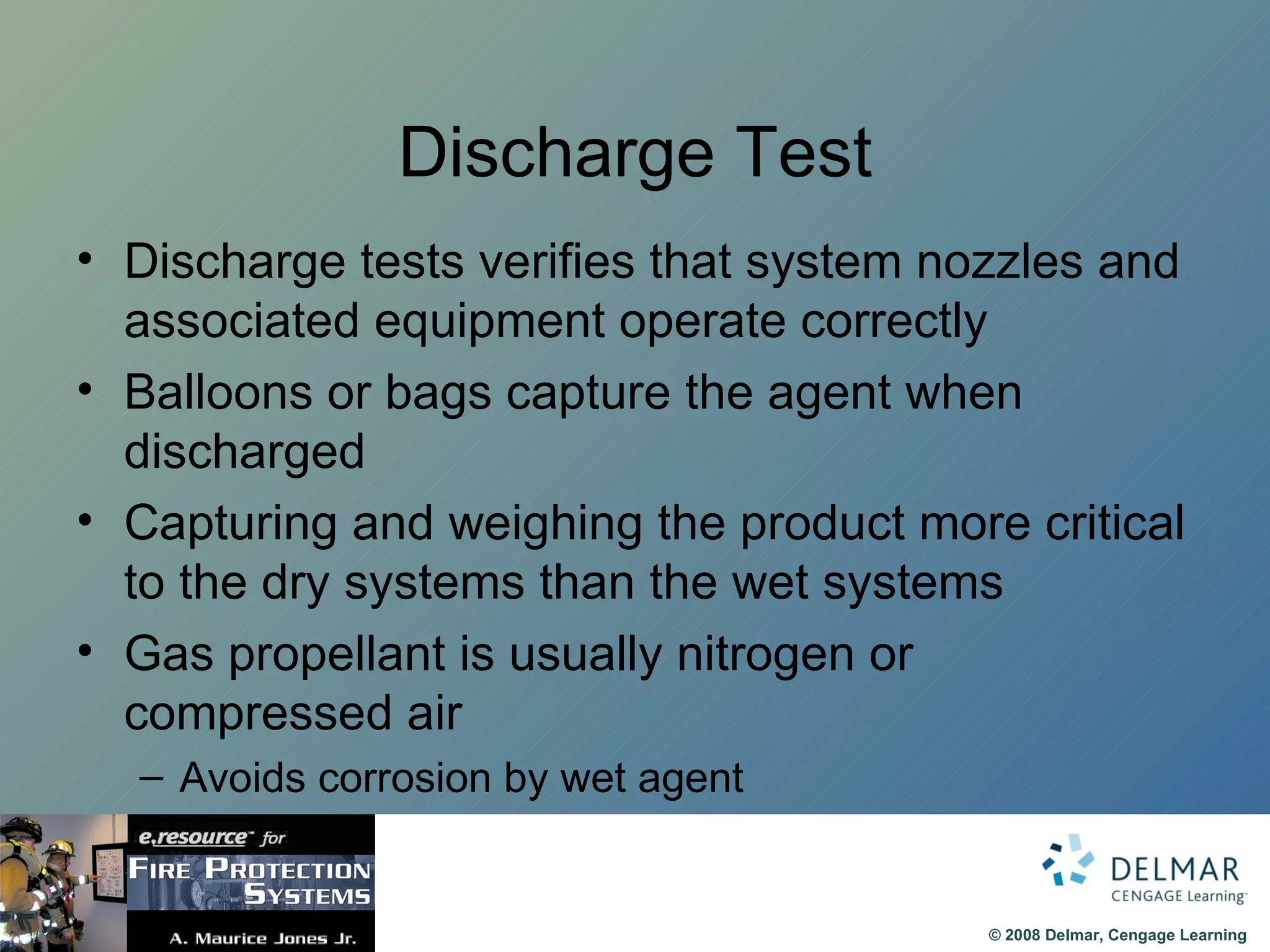 Discharge Test Discharge tests verifies that system nozzles and associated equipment operate correctly Balloons or bags capture the agent when discharged Capturing and weighing the product more critical to the dry systems than the wet systems Gas propellant is usually nitrogen or compressed air Avoids corrosion by wet agent 
