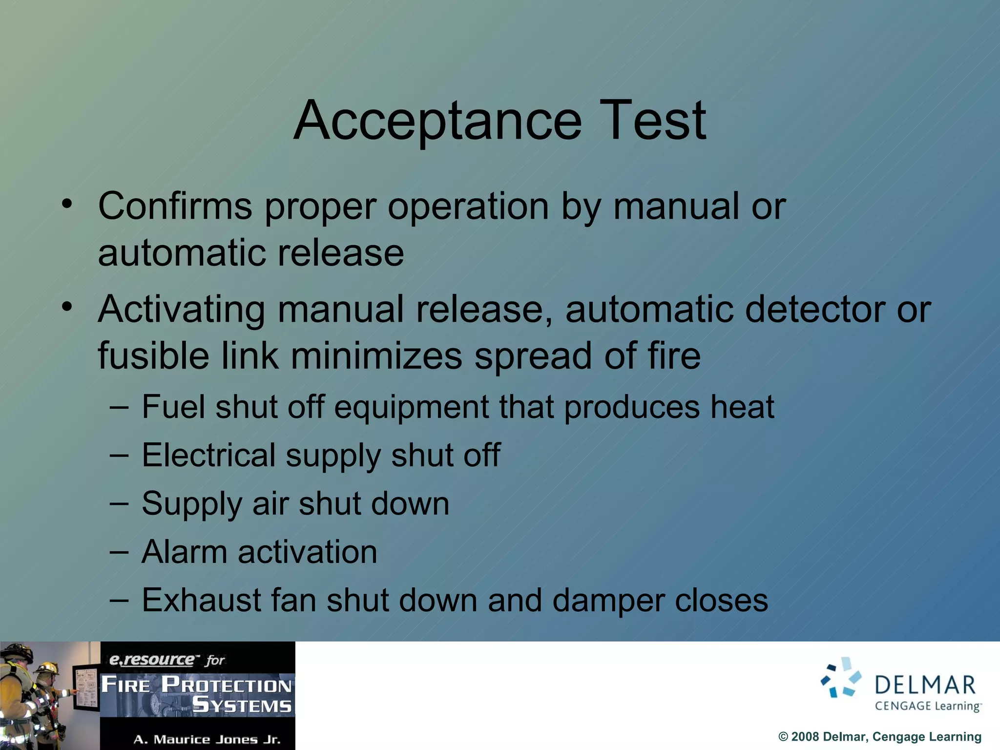 Acceptance Test Confirms proper operation by manual or automatic release Activating manual release, automatic detector or fusible link minimizes spread of fire Fuel shut off equipment that produces heat Electrical supply shut off  Supply air shut down  Alarm activation Exhaust fan shut down and damper closes 