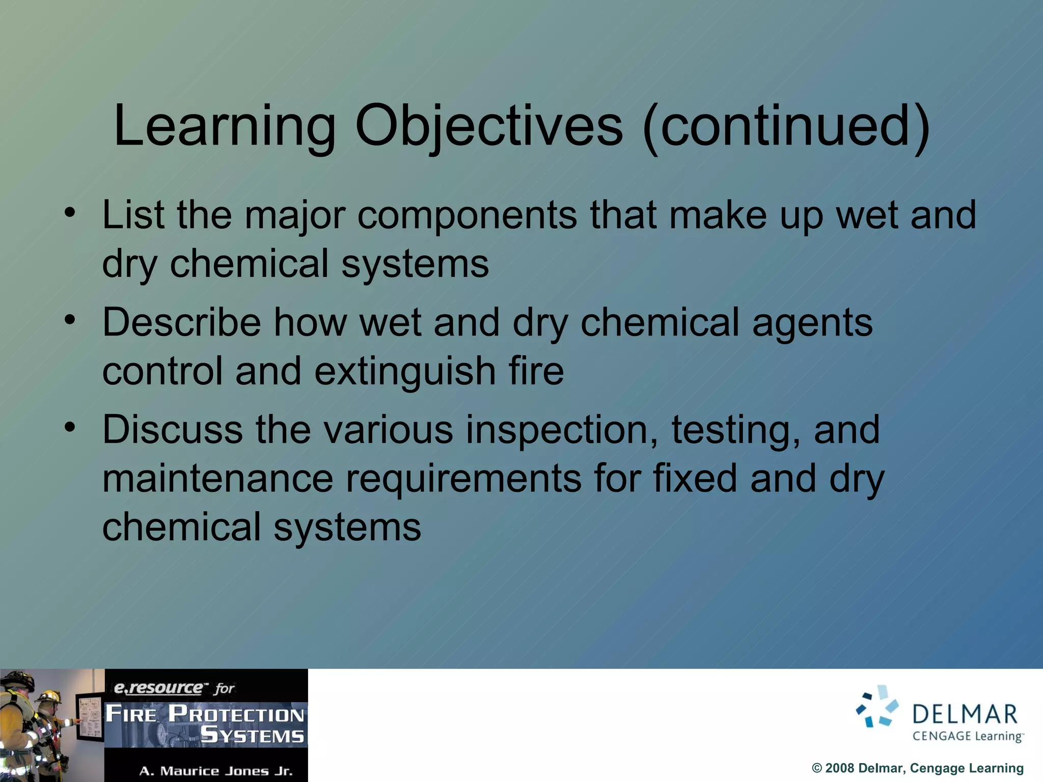 Learning Objectives (continued) List the major components that make up wet and dry chemical systems Describe how wet and dry chemical agents control and extinguish fire Discuss the various inspection, testing, and maintenance requirements for fixed and dry chemical systems 