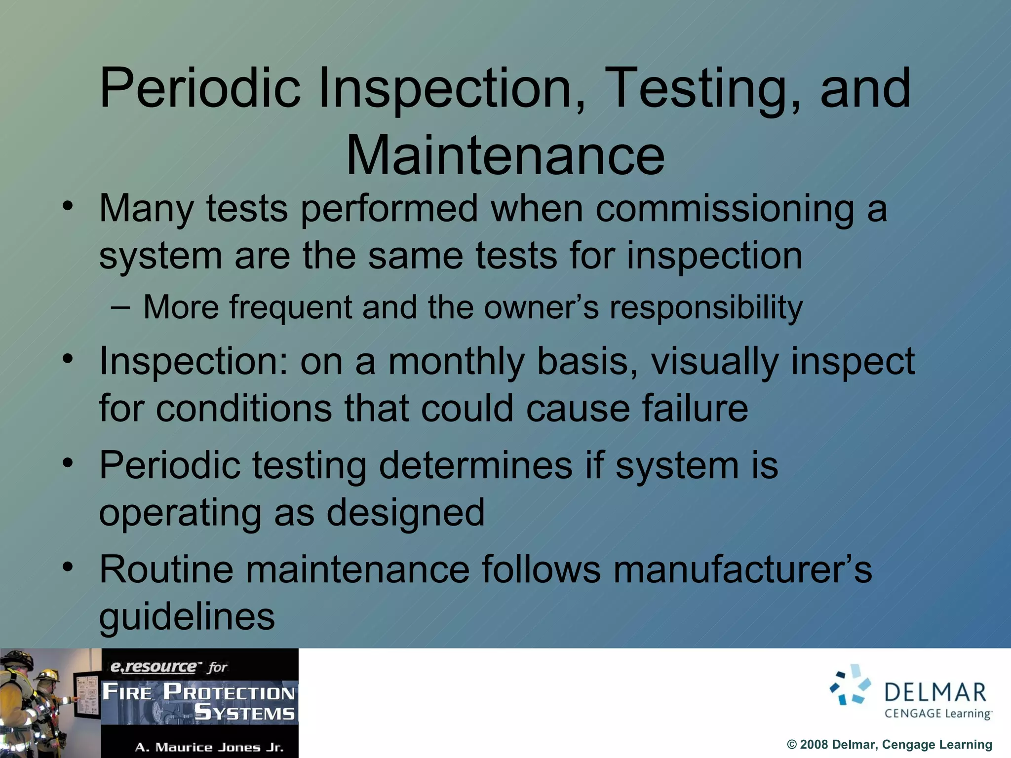 Periodic Inspection, Testing, and Maintenance Many tests performed when commissioning a system are the same tests for inspection More frequent and the owner’s responsibility Inspection: on a monthly basis, visually inspect for conditions that could cause failure Periodic testing determines if system is operating as designed Routine maintenance follows manufacturer’s guidelines 
