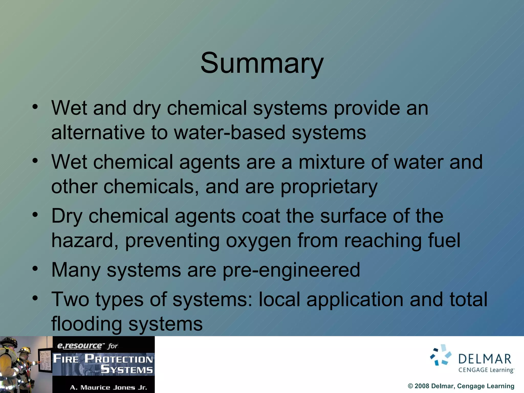Summary Wet and dry chemical systems provide an alternative to water-based systems Wet chemical agents are a mixture of water and other chemicals, and are proprietary Dry chemical agents coat the surface of the hazard, preventing oxygen from reaching fuel Many systems are pre-engineered Two types of systems: local application and total flooding systems 