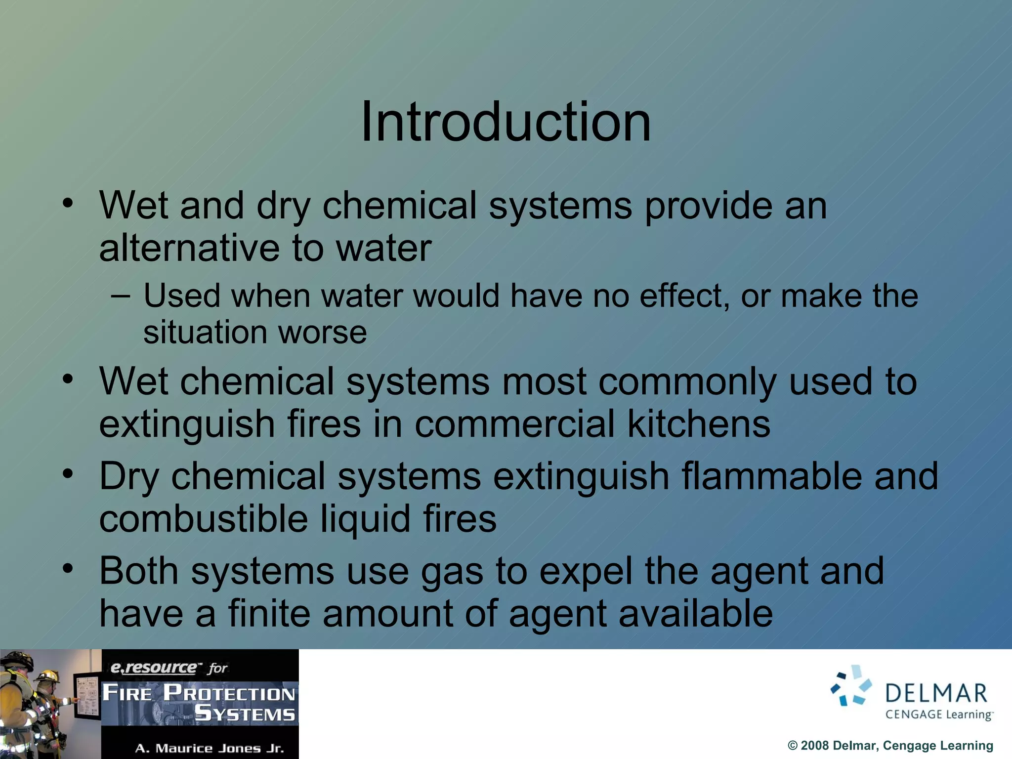 Introduction Wet and dry chemical systems provide an alternative to water Used when water would have no effect, or make the situation worse Wet chemical systems most commonly used to extinguish fires in commercial kitchens Dry chemical systems extinguish flammable and combustible liquid fires Both systems use gas to expel the agent and have a finite amount of agent available 