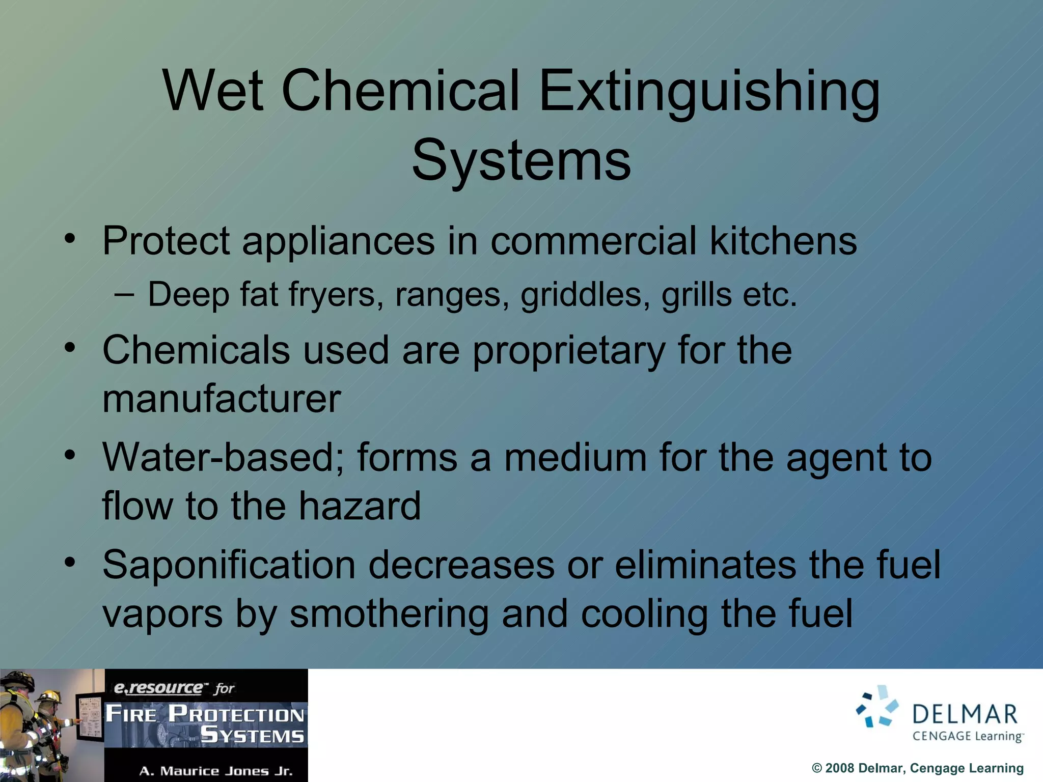 Wet Chemical Extinguishing Systems Protect appliances in commercial kitchens Deep fat fryers, ranges, griddles, grills etc. Chemicals used are proprietary for the manufacturer Water-based; forms a medium for the agent to flow to the hazard Saponification decreases or eliminates the fuel vapors by smothering and cooling the fuel 
