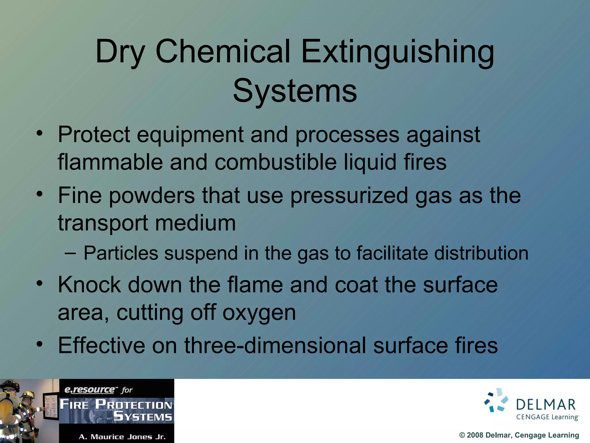Dry Chemical Extinguishing Systems Protect equipment and processes against flammable and combustible liquid fires Fine powders that use pressurized gas as the transport medium Particles suspend in the gas to facilitate distribution Knock down the flame and coat the surface area, cutting off oxygen Effective on three-dimensional surface fires 