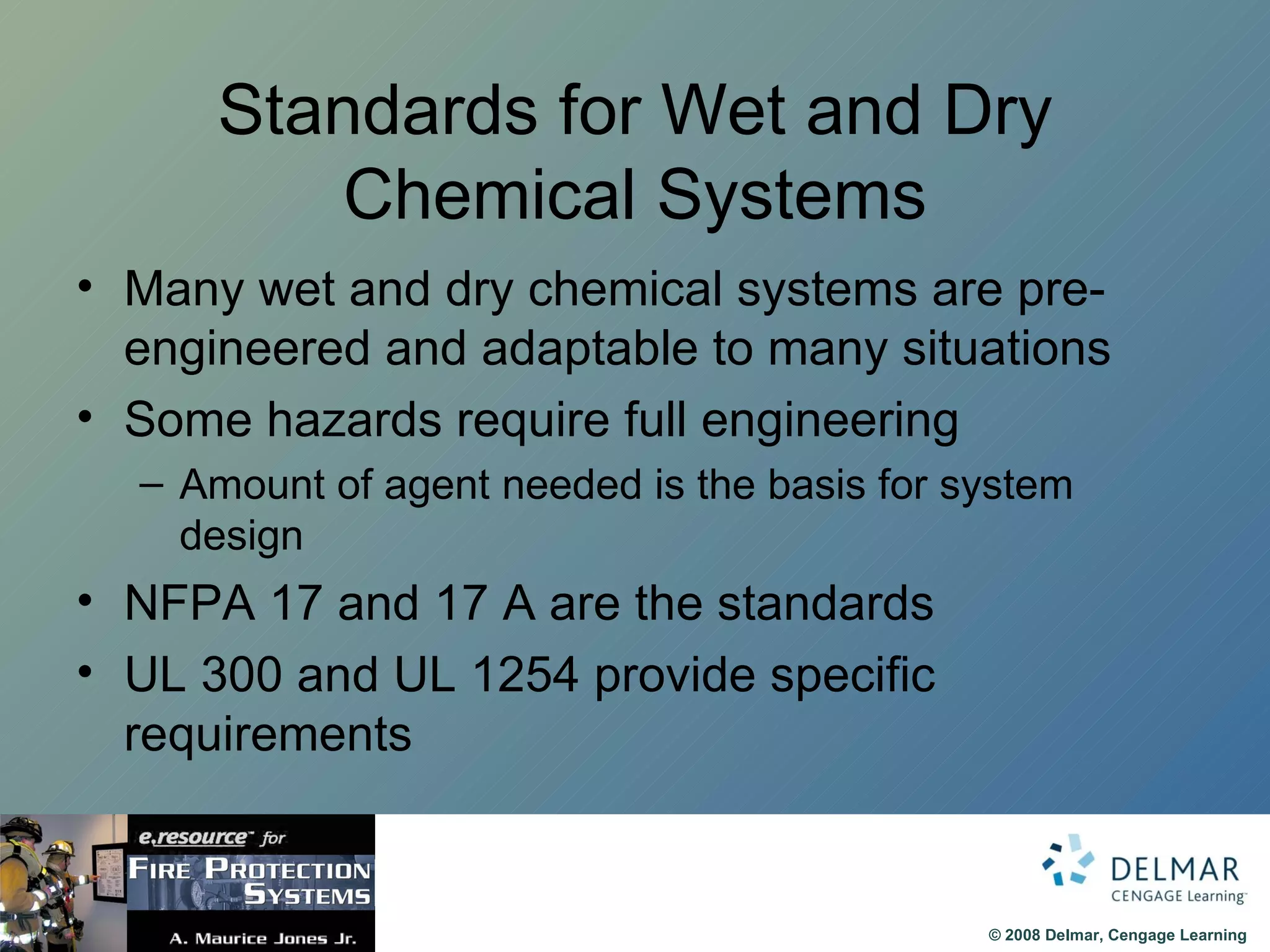 Standards for Wet and Dry Chemical Systems Many wet and dry chemical systems are pre-engineered and adaptable to many situations Some hazards require full engineering Amount of agent needed is the basis for system design NFPA 17 and 17 A are the standards UL 300 and UL 1254 provide specific requirements 