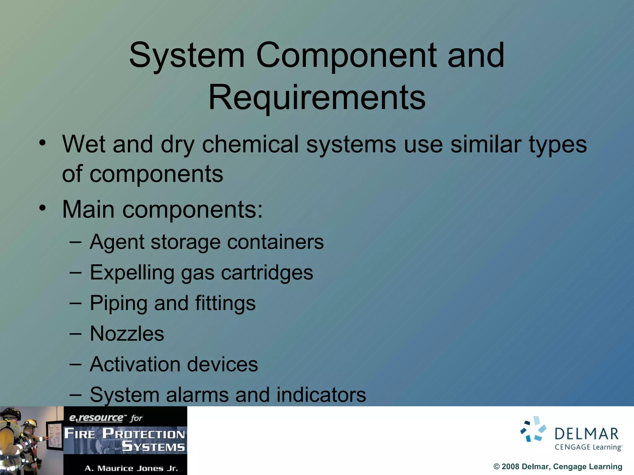 System Component and Requirements Wet and dry chemical systems use similar types of components Main components: Agent storage containers Expelling gas cartridges Piping and fittings Nozzles  Activation devices System alarms and indicators 