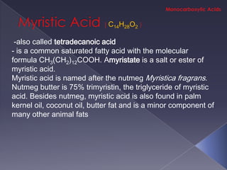 C14H28O2

 -also called tetradecanoic acid
- is a common saturated fatty acid with the molecular
formula CH3(CH2)12COOH. Amyristate is a salt or ester of
myristic acid.
Myristic acid is named after the nutmeg Myristica fragrans.
Nutmeg butter is 75% trimyristin, the triglyceride of myristic
acid. Besides nutmeg, myristic acid is also found in palm
kernel oil, coconut oil, butter fat and is a minor component of
many other animal fats
 