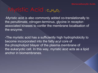 C14H28O2

-Myristic acid is also commonly added co-translationally to
the penultimate, nitrogen-terminus, glycine in receptor-
associated kinases to confer the membrane localisation of
the enzyme.

-The myristic acid has a sufficiently high hydrophobicity to
become incorporated into the fatty acyl core of
the phospholipid bilayer of the plasma membrane of
the eukaryotic cell. In this way, myristic acid acts as a lipid
anchor in biomembranes.
 