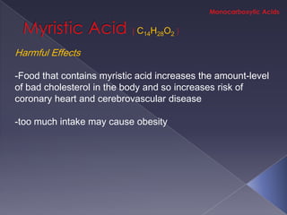 C14H28O2

Harmful Effects

-Food that contains myristic acid increases the amount-level
of bad cholesterol in the body and so increases risk of
coronary heart and cerebrovascular disease

-too much intake may cause obesity
 