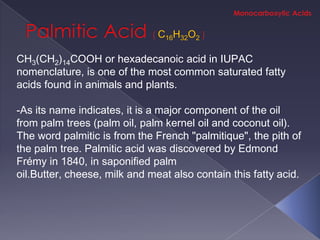 C16H32O2

CH3(CH2)14COOH or hexadecanoic acid in IUPAC
nomenclature, is one of the most common saturated fatty
acids found in animals and plants.

-As its name indicates, it is a major component of the oil
from palm trees (palm oil, palm kernel oil and coconut oil).
The word palmitic is from the French "palmitique", the pith of
the palm tree. Palmitic acid was discovered by Edmond
Frémy in 1840, in saponified palm
oil.Butter, cheese, milk and meat also contain this fatty acid.
 