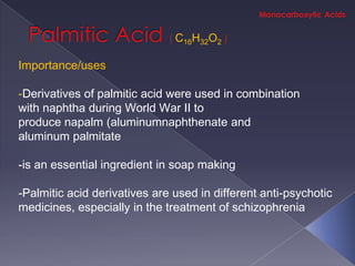 C16H32O2

Importance/uses

-Derivatives of palmitic acid were used in combination
with naphtha during World War II to
produce napalm (aluminumnaphthenate and
aluminum palmitate

-is an essential ingredient in soap making

-Palmitic acid derivatives are used in different anti-psychotic
medicines, especially in the treatment of schizophrenia
 